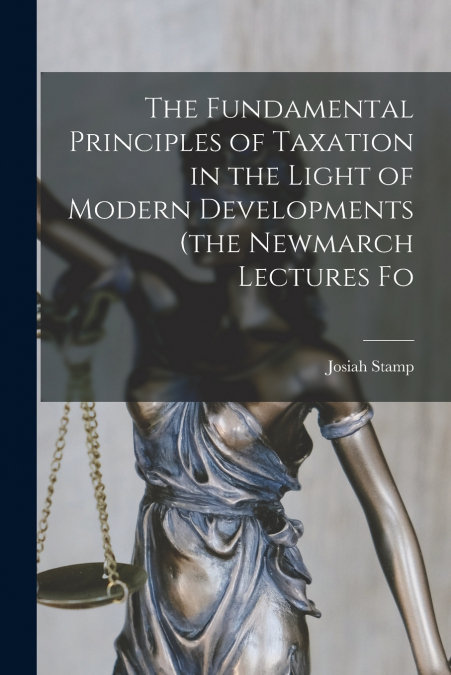 The Fundamental Principles of Taxation in the Light of Modern Developments (the Newmarch Lectures Fo