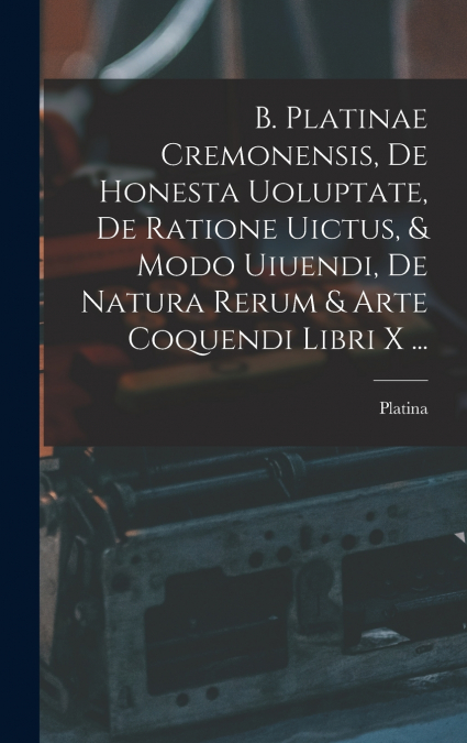 B. Platinae Cremonensis, De Honesta Uoluptate, De Ratione Uictus, & Modo Uiuendi, De Natura Rerum & Arte Coquendi Libri X ...