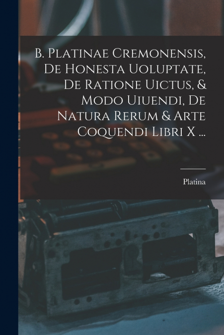 B. Platinae Cremonensis, De Honesta Uoluptate, De Ratione Uictus, & Modo Uiuendi, De Natura Rerum & Arte Coquendi Libri X ...