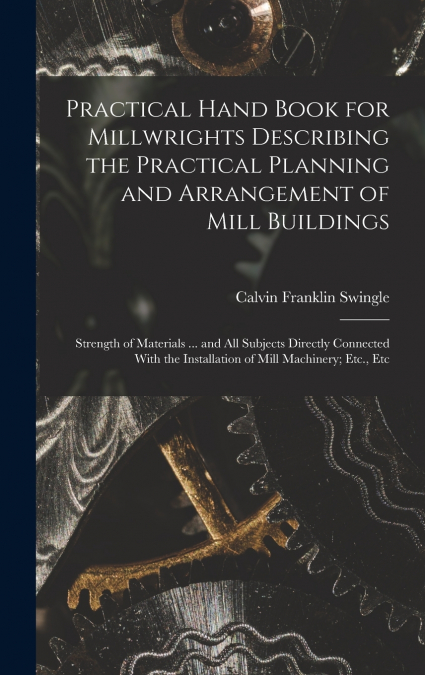 Practical Hand Book for Millwrights Describing the Practical Planning and Arrangement of Mill Buildings
