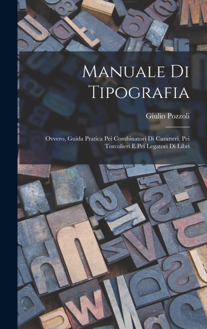 Manuale Di Tipografia; Ovvero, Guida Pratica Pei Combinatori Di Caratteri, Pei Torcolieri E Pei Legatori Di Libri