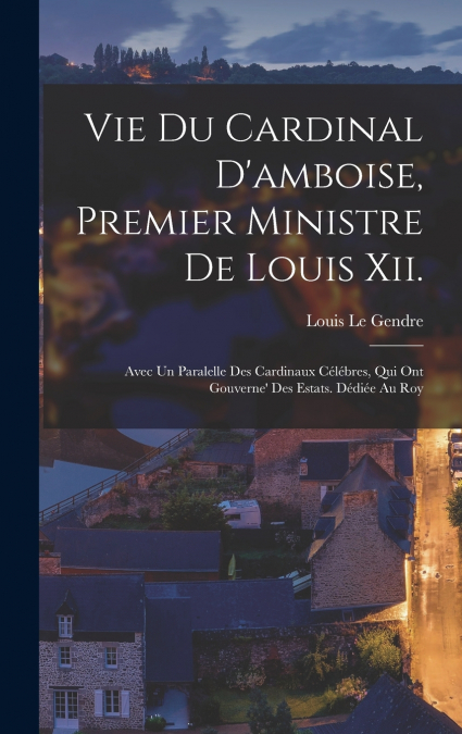 Vie Du Cardinal D’amboise, Premier Ministre De Louis Xii.