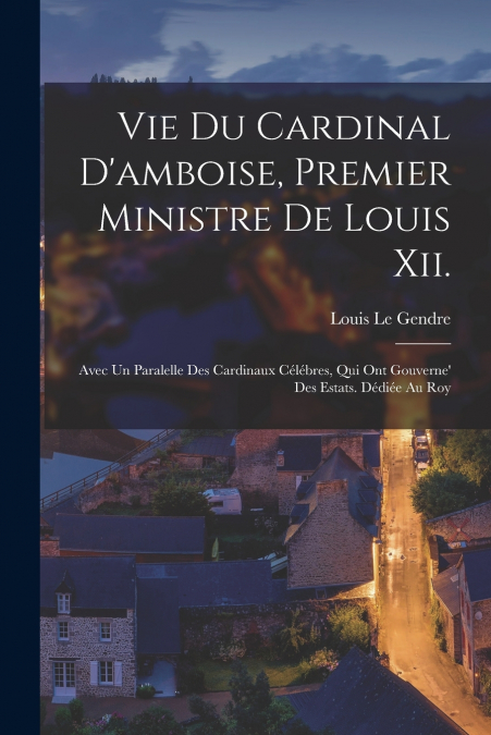 Vie Du Cardinal D’amboise, Premier Ministre De Louis Xii.
