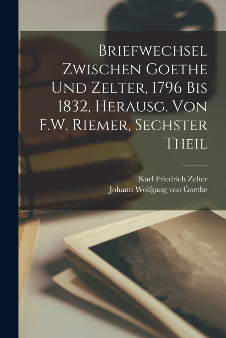 Briefwechsel Zwischen Goethe Und Zelter, 1796 Bis 1832, Herausg. Von F.W. Riemer, Sechster Theil
