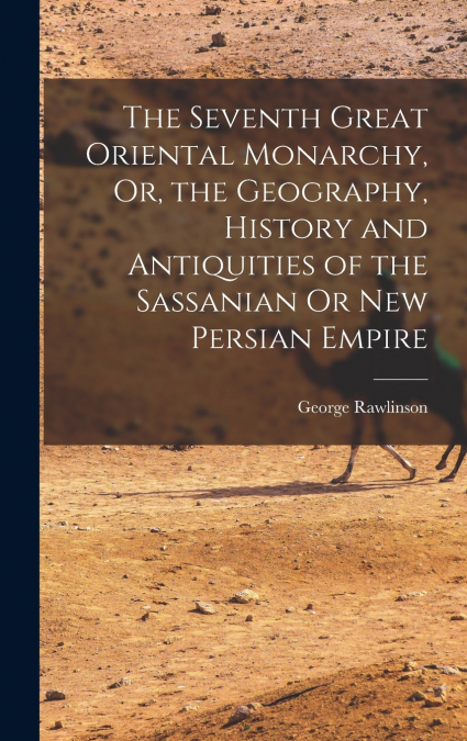 The Seventh Great Oriental Monarchy, Or, the Geography, History and Antiquities of the Sassanian Or New Persian Empire