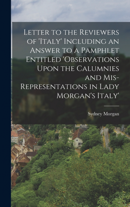 Letter to the Reviewers of ’italy’ Including an Answer to a Pamphlet Entitled ’observations Upon the Calumnies and Mis-Representations in Lady Morgan’s Italy’