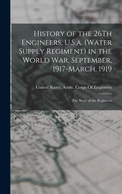 History of the 26Th Engineers, U.S.a. (Water Supply Regiment) in the World War, September, 1917-March, 1919