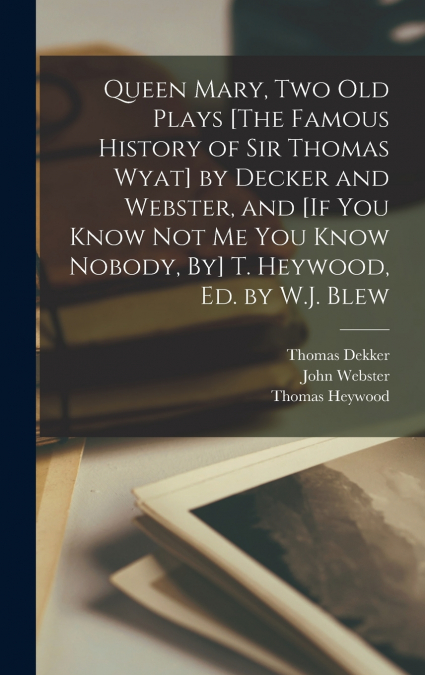 Queen Mary, Two Old Plays [The Famous History of Sir Thomas Wyat] by Decker and Webster, and [If You Know Not Me You Know Nobody, By] T. Heywood, Ed. by W.J. Blew
