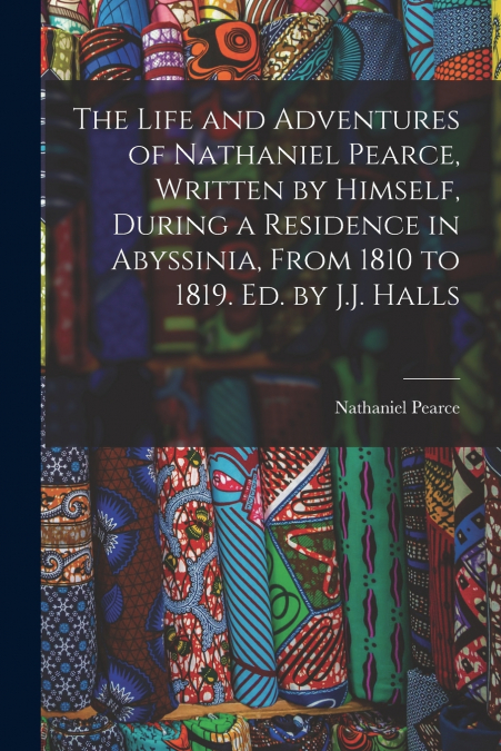 The Life and Adventures of Nathaniel Pearce, Written by Himself, During a Residence in Abyssinia, From 1810 to 1819. Ed. by J.J. Halls