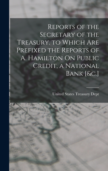 Reports of the Secretary of the Treasury. to Which Are Prefixed the Reports of A. Hamilton On Public Credit, a National Bank [&c.]