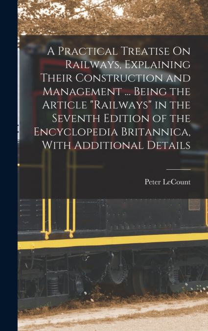 A Practical Treatise On Railways, Explaining Their Construction and Management ... Being the Article 'Railways' in the Seventh Edition of the Encyclopedia Britannica, With Additional Details