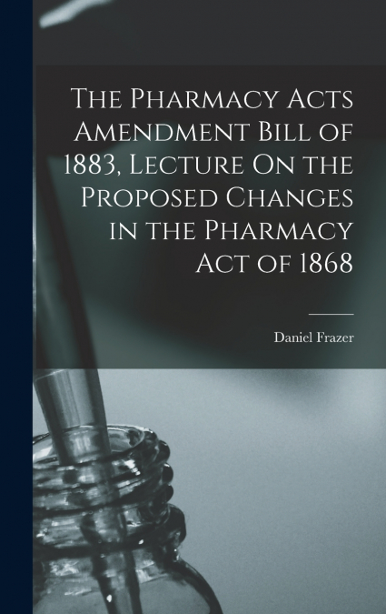 The Pharmacy Acts Amendment Bill of 1883, Lecture On the Proposed Changes in the Pharmacy Act of 1868