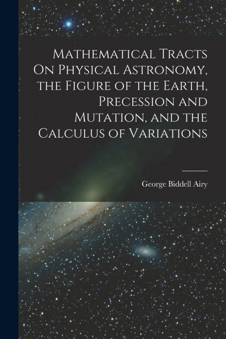 Mathematical Tracts On Physical Astronomy, the Figure of the Earth, Precession and Mutation, and the Calculus of Variations