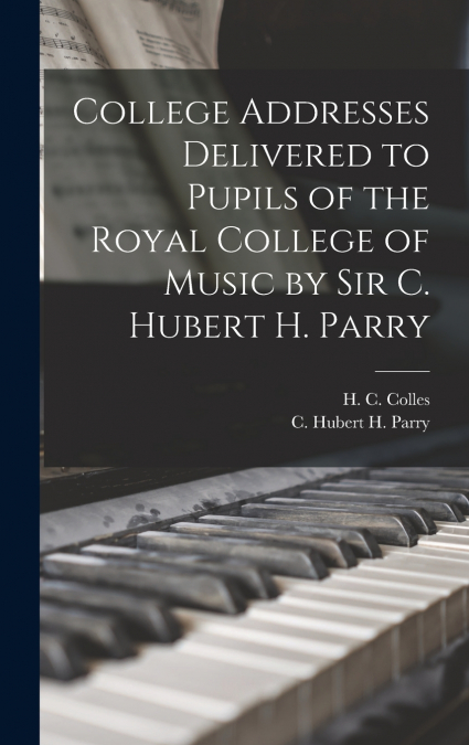 College Addresses Delivered to Pupils of the Royal College of Music by Sir C. Hubert H. Parry