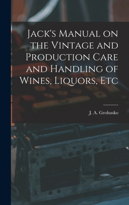 Jack’s Manual on the Vintage and Production Care and Handling of Wines, Liquors, Etc