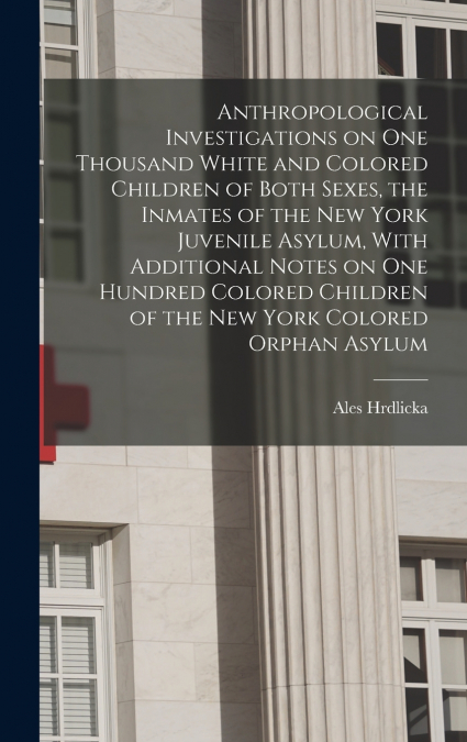 Anthropological Investigations on one Thousand White and Colored Children of Both Sexes, the Inmates of the New York Juvenile Asylum, With Additional Notes on one Hundred Colored Children of the New Y