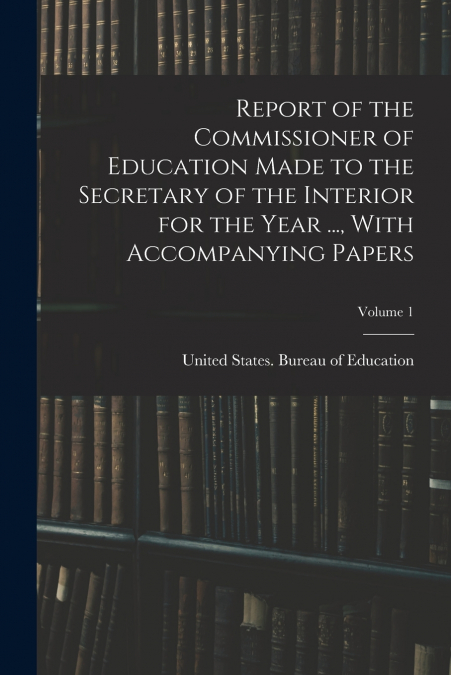 Report of the Commissioner of Education Made to the Secretary of the Interior for the Year ..., With Accompanying Papers; Volume 1
