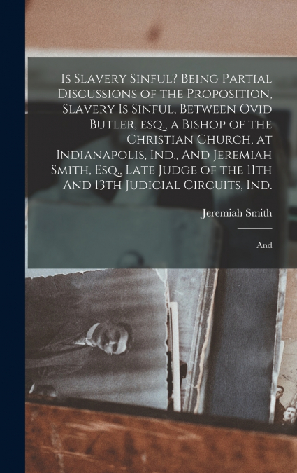 Is Slavery Sinful? Being Partial Discussions of the Proposition, Slavery is Sinful, Between Ovid Butler, esq., a Bishop of the Christian Church, at Indianapolis, Ind., And Jeremiah Smith, Esq., Late J