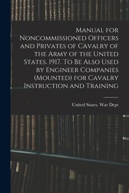 Manual for Noncommissioned Officers and Privates of Cavalry of the Army of the United States. 1917. To be Also Used by Engineer Companies (mounted) for Cavalry Instruction and Training