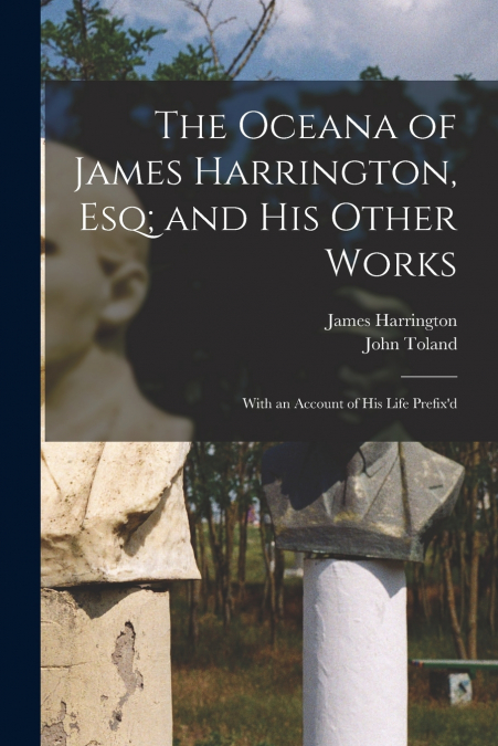 The Oceana of James Harrington, esq; and his Other Works