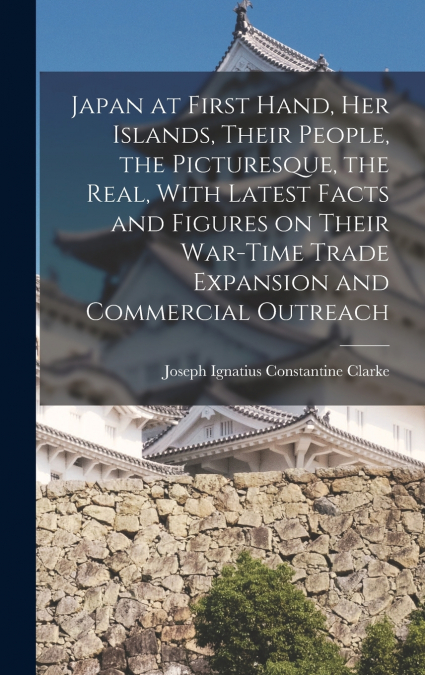 Japan at First Hand, her Islands, Their People, the Picturesque, the Real, With Latest Facts and Figures on Their War-time Trade Expansion and Commercial Outreach