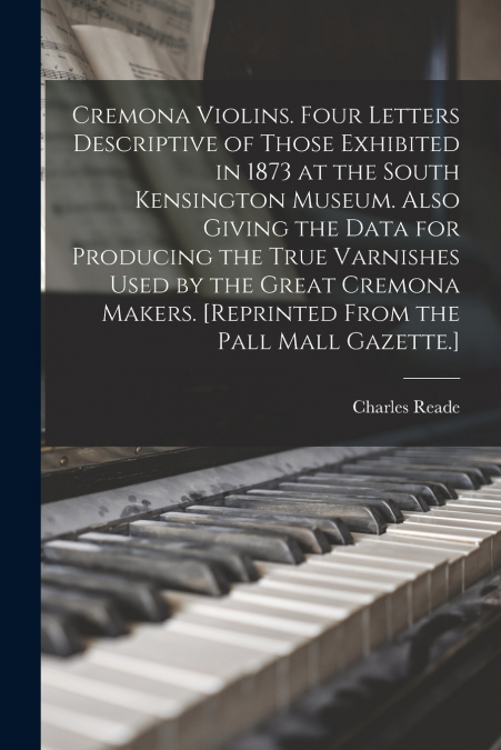 Cremona Violins. Four Letters Descriptive of Those Exhibited in 1873 at the South Kensington Museum. Also Giving the Data for Producing the True Varnishes Used by the Great Cremona Makers. [Reprinted 