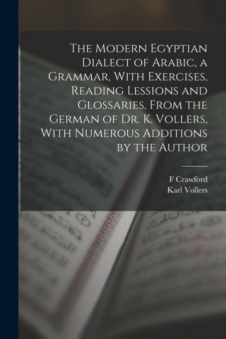 The Modern Egyptian Dialect of Arabic, a Grammar, With Exercises, Reading Lessions and Glossaries, From the German of Dr. K. Vollers, With Numerous Additions by the Author