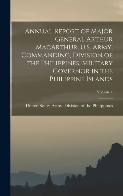Annual Report of Major General Arthur MacArthur, U.S. Army, Commanding, Division of the Philippines, Military Governor in the Philippine Islands; Volume 1