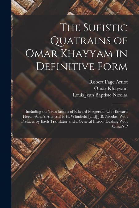 The Sufistic Quatrains of Omar Khayyam in Definitive Form; Including the Translations of Edward Fitzgerald (with Edward Heron-Allen’s Analysis) E.H. Whinfield [and] J.B. Nicolas, With Prefaces by Each