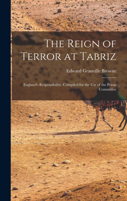 The Reign of Terror at Tabriz; England’s Responsibility. Compiled for the use of the Persia Committee