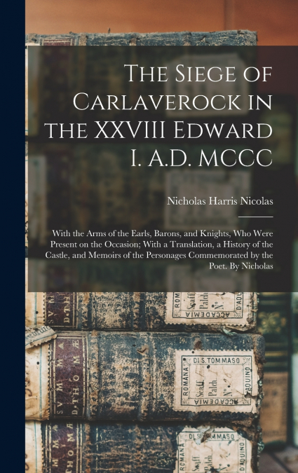 The Siege of Carlaverock in the XXVIII Edward I. A.D. MCCC; With the Arms of the Earls, Barons, and Knights, who Were Present on the Occasion; With a Translation, a History of the Castle, and Memoirs 