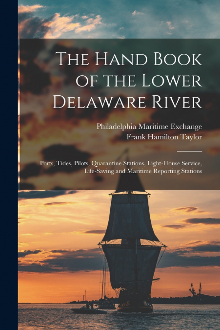 The Hand Book of the Lower Delaware River; Ports, Tides, Pilots, Quarantine Stations, Light-house Service, Life-saving and Maritime Reporting Stations