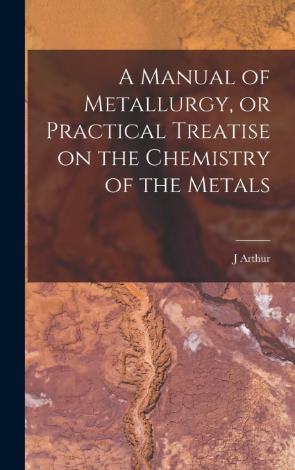 A Manual of Metallurgy, or Practical Treatise on the Chemistry of the Metals