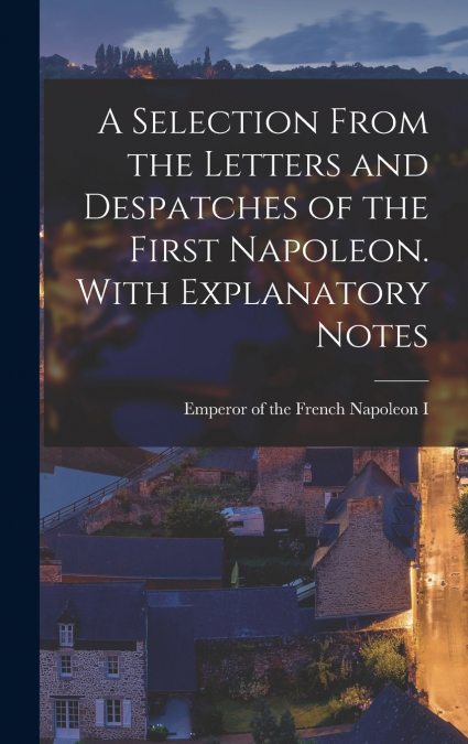 A Selection From the Letters and Despatches of the First Napoleon. With Explanatory Notes