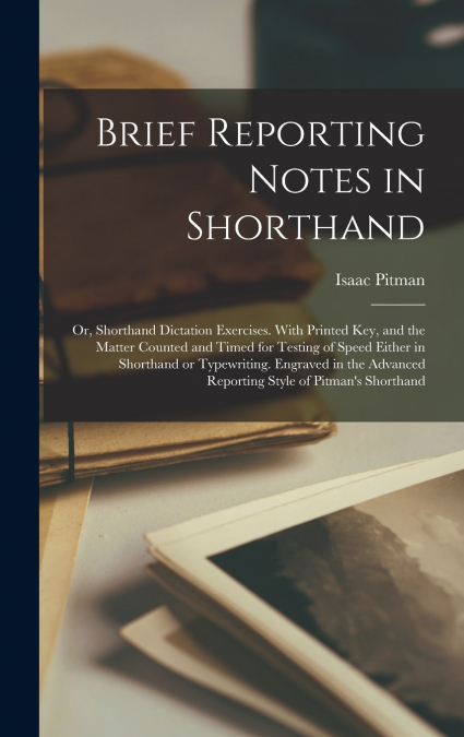 Brief Reporting Notes in Shorthand; or, Shorthand Dictation Exercises. With Printed key, and the Matter Counted and Timed for Testing of Speed Either in Shorthand or Typewriting. Engraved in the Advan