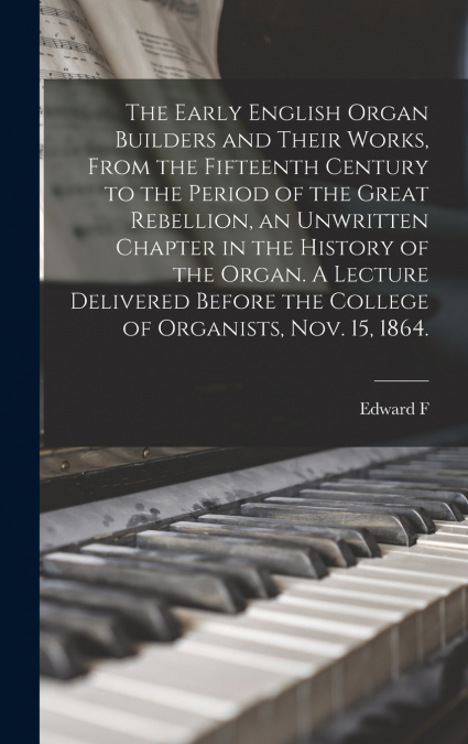 The Early English Organ Builders and Their Works, From the Fifteenth Century to the Period of the Great Rebellion, an Unwritten Chapter in the History of the Organ. A Lecture Delivered Before the Coll