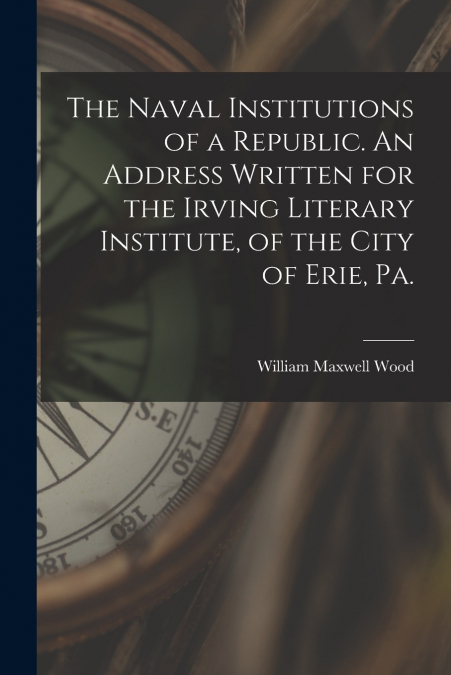 The Naval Institutions of a Republic. An Address Written for the Irving Literary Institute, of the City of Erie, Pa.