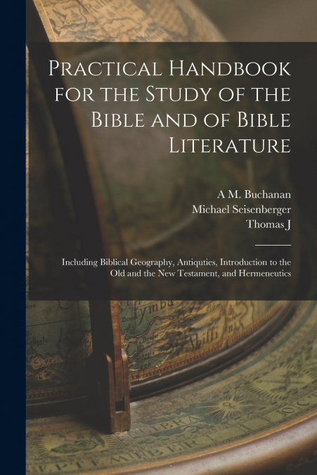 Practical Handbook for the Study of the Bible and of Bible Literature; Including Biblical Geography, Antiquties, Introduction to the Old and the new Testament, and Hermeneutics