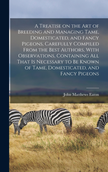 A Treatise on the art of Breeding and Managing Tame, Domesticated, and Fancy Pigeons, Carefully Compiled From the Best Authors, With Observations, Containing all That is Necessary to be Known of Tame,