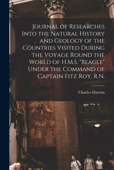 Journal of Researches Into the Natural History and Geology of the Countries Visited During the Voyage Round the World of H.M.S. 'Beagle' Under the Command of Captain Fitz Roy, R.N.