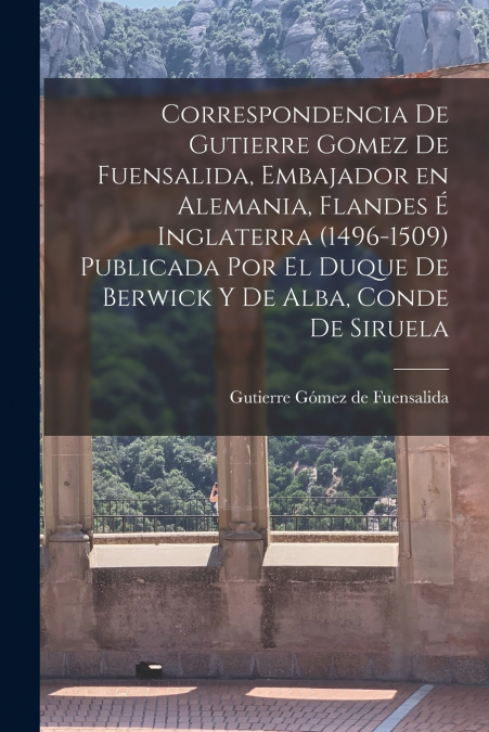 Correspondencia de Gutierre Gomez de Fuensalida, embajador en Alemania, Flandes é Inglaterra (1496-1509) Publicada por el duque de Berwick y de Alba, conde de Siruela
