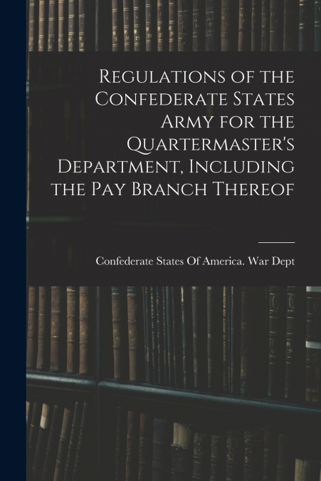 Regulations of the Confederate States Army for the Quartermaster’s Department, Including the pay Branch Thereof
