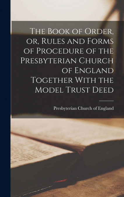 The Book of Order, or, Rules and Forms of Procedure of the Presbyterian Church of England Together With the Model Trust Deed