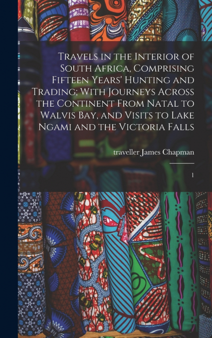 Travels in the Interior of South Africa, Comprising Fifteen Years’ Hunting and Trading; With Journeys Across the Continent From Natal to Walvis Bay, and Visits to Lake Ngami and the Victoria Falls