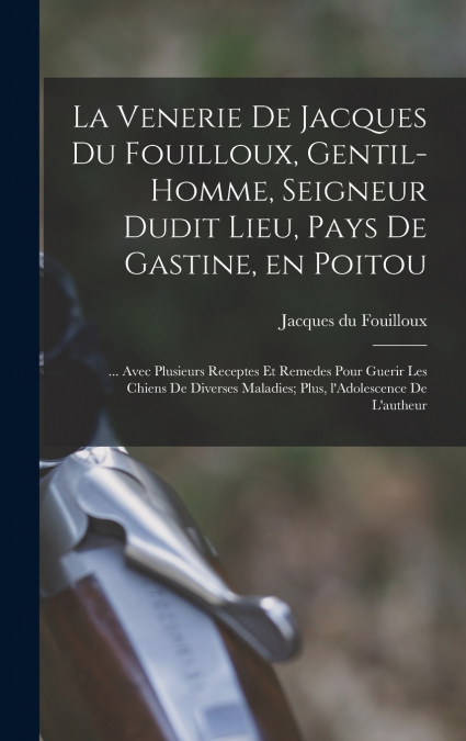 La venerie de Jacques du Fouilloux, gentil-homme, seigneur dudit lieu, pays de Gastine, en Poitou; ... avec plusieurs receptes et remedes pour guerir les chiens de diverses maladies; plus, l’Adolescen