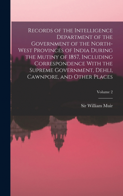 Records of the Intelligence Department of the Government of the North-West Provinces of India During the Mutiny of 1857, Including Correspondence With the Supreme Government, Dehli, Cawnpore, and Othe