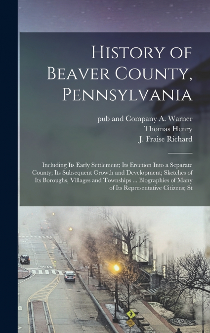 History of Beaver County, Pennsylvania; Including its Early Settlement; its Erection Into a Separate County; its Subsequent Growth and Development; Sketches of its Boroughs, Villages and Townships ...