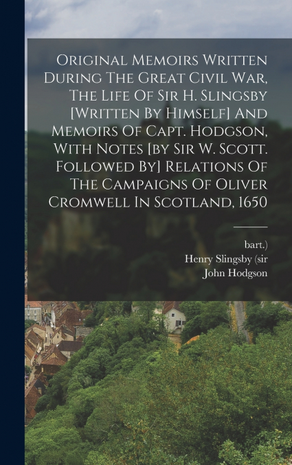 Original Memoirs Written During The Great Civil War, The Life Of Sir H. Slingsby [written By Himself] And Memoirs Of Capt. Hodgson, With Notes [by Sir W. Scott. Followed By] Relations Of The Campaigns
