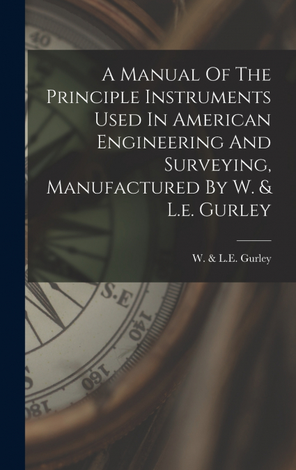 A Manual Of The Principle Instruments Used In American Engineering And Surveying, Manufactured By W. & L.e. Gurley