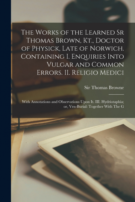 The Works of the Learned Sr Thomas Brown, Kt., Doctor of Physick, Late of Norwich. Containing I. Enquiries Into Vulgar and Common Errors. II. Religio Medici